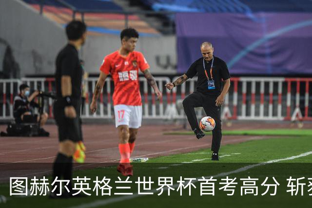 图赫尔英格兰世界杯首考高分 斩获7次绝佳机会22射11正